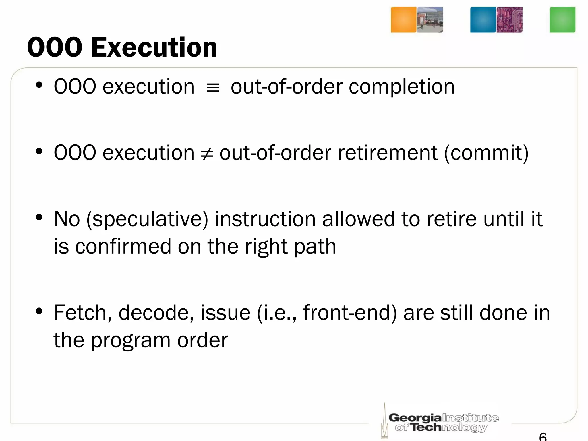 OOO Execution
• OOO execution ≡ out-of-order completion
• OOO execution ≠ out-of-order retirement (commit)
• No (speculative) instruction allowed to retire until it
is confirmed on the right path
• Fetch, decode, issue (i.e., front-end) are still done in
the program order
 