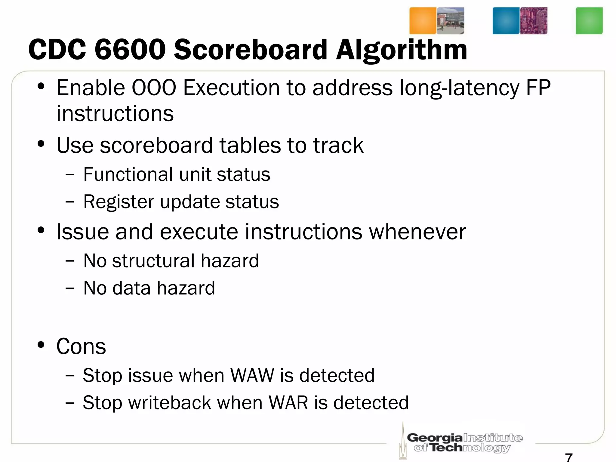 CDC 6600 Scoreboard Algorithm
• Enable OOO Execution to address long-latency FP
instructions
• Use scoreboard tables to track
– Functional unit status
– Register update status
• Issue and execute instructions whenever
– No structural hazard
– No data hazard
• Cons
– Stop issue when WAW is detected
– Stop writeback when WAR is detected
 