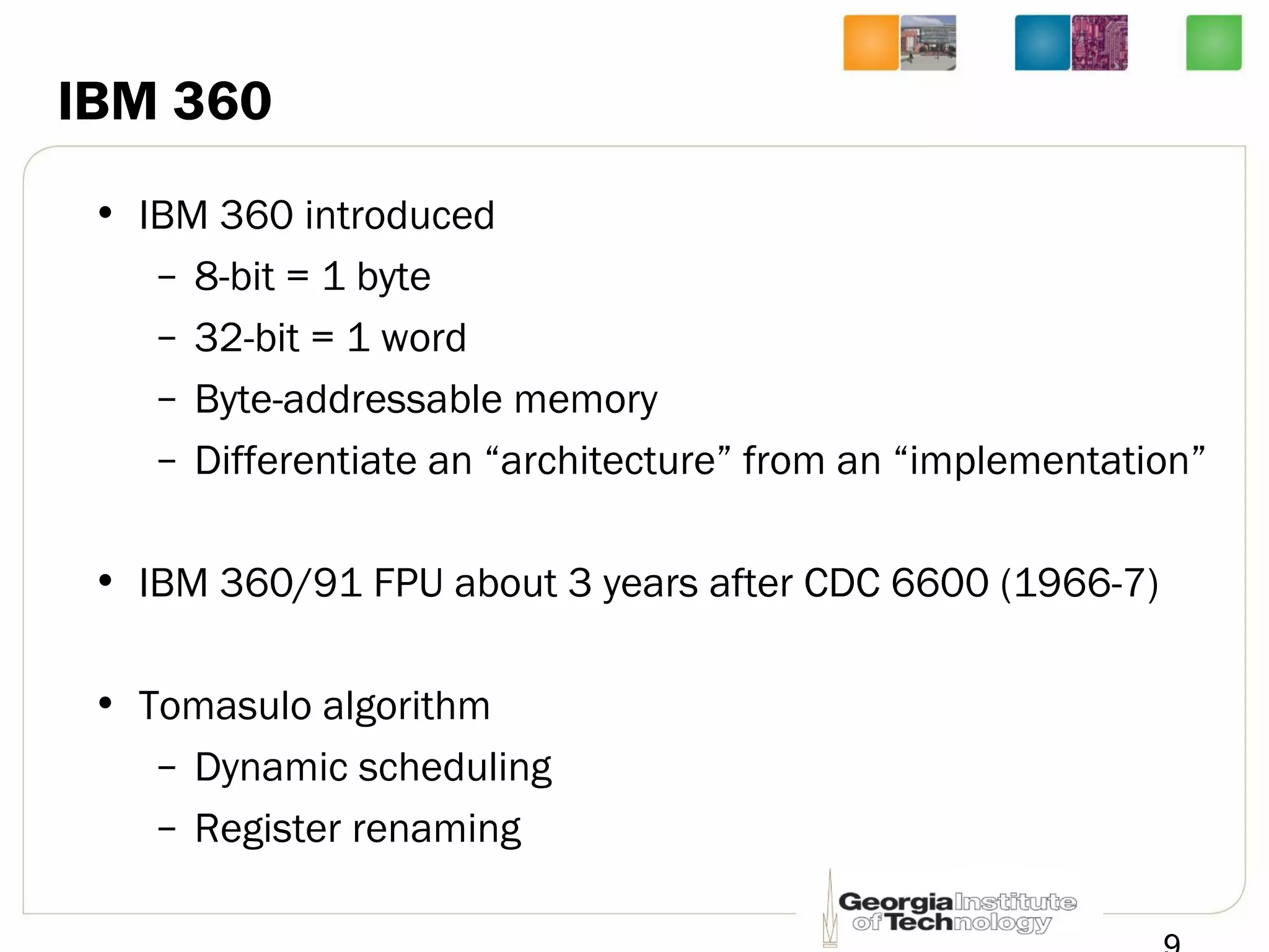 IBM 360
• IBM 360 introduced
– 8-bit = 1 byte
– 32-bit = 1 word
– Byte-addressable memory
– Differentiate an “architecture” from an “implementation”
• IBM 360/91 FPU about 3 years after CDC 6600 (1966-7)
• Tomasulo algorithm
– Dynamic scheduling
– Register renaming
 