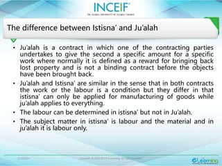 1/13/2024 Copyright © 2015 INCEIF e Learning. All rights reserved. 10
The difference between Istisna’ and Ju’alah
• Ju’alah is a contract in which one of the contracting parties
undertakes to give the second a specific amount for a specific
work where normally it is defined as a reward for bringing back
lost property and is not a binding contract before the objects
have been brought back.
• Ju’alah and Istisna’ are similar in the sense that in both contracts
the work or the labour is a condition but they differ in that
istisna’ can only be applied for manufacturing of goods while
ju’alah applies to everything.
• The labour can be determined in istisna’ but not in Ju’alah.
• The subject matter in istisna’ is labour and the material and in
ju’alah it is labour only.
 