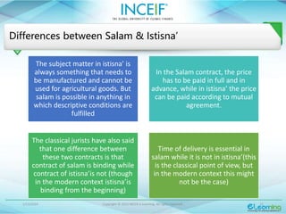 1/13/2024 Copyright © 2015 INCEIF e Learning. All rights reserved. 11
Differences between Salam & Istisna’
The subject matter in istisna’ is
always something that needs to
be manufactured and cannot be
used for agricultural goods. But
salam is possible in anything in
which descriptive conditions are
fulfilled
In the Salam contract, the price
has to be paid in full and in
advance, while in istisna’ the price
can be paid according to mutual
agreement.
The classical jurists have also said
that one difference between
these two contracts is that
contract of salam is binding while
contract of istisna’is not (though
in the modern context istisna’is
binding from the beginning)
Time of delivery is essential in
salam while it is not in istisna’(this
is the classical point of view, but
in the modern context this might
not be the case)
 
