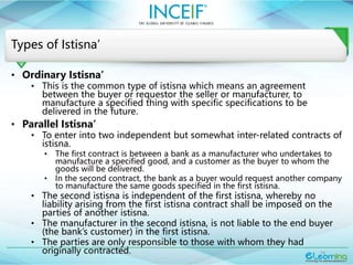 14
Types of Istisna’
• Ordinary Istisna’
• This is the common type of istisna which means an agreement
between the buyer or requestor the seller or manufacturer, to
manufacture a specified thing with specific specifications to be
delivered in the future.
• Parallel Istisna’
• To enter into two independent but somewhat inter-related contracts of
istisna.
• The first contract is between a bank as a manufacturer who undertakes to
manufacture a specified good, and a customer as the buyer to whom the
goods will be delivered.
• In the second contract, the bank as a buyer would request another company
to manufacture the same goods specified in the first istisna.
• The second istisna is independent of the first istisna, whereby no
liability arising from the first istisna contract shall be imposed on the
parties of another istisna.
• The manufacturer in the second istisna, is not liable to the end buyer
(the bank’s customer) in the first istisna.
• The parties are only responsible to those with whom they had
originally contracted.
 