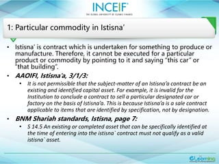 16
1: Particular commodity in Istisna’
• Istisna’ is contract which is undertaken for something to produce or
manufacture. Therefore, it cannot be executed for a particular
product or commodity by pointing to it and saying “this car” or
“that building”.
• AAOIFI, Istisna’a, 3/1/3:
• It is not permissible that the subject-matter of an Istisna’a contract be an
existing and identified capital asset. For example, it is invalid for the
Institution to conclude a contract to sell a particular designated car or
factory on the basis of Istisna’a. This is because Istisna’a is a sale contract
applicable to items that are identified by specification, not by designation.
• BNM Shariah standards, Istisna, page 7:
• S 14.5 An existing or completed asset that can be specifically identified at
the time of entering into the istisna` contract must not qualify as a valid
istisna` asset.
 