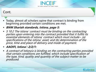 1/13/2024 Copyright © 2015 INCEIF e Learning. All rights reserved. 18
Cont.
 Today, almost all scholars opine that contract is binding from
beginning provided certain conditions are met.
 BNM Shariah standards, Istisna, page 5:
 S 10.2 The istisna` contract must be binding on the contracting
parties upon entering into the contract provided that it fulfils its
essential elements of istisna` contract which must include− (a)
specifications of the istisna` asset; and (b) determination of the
price, time and place of delivery and mode of payment.
 AAOIFI, Istisna’: 2/2/1:
 A contract of Istisna’a is binding on the contracting parties provided
that certain conditions are fulfilled, which include specification of
the type, kind, quality and quantity of the subject-matter to be
produced.
 