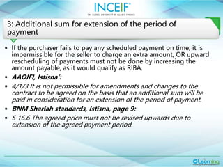 19
3: Additional sum for extension of the period of
payment
 If the purchaser fails to pay any scheduled payment on time, it is
impermissible for the seller to charge an extra amount, OR upward
rescheduling of payments must not be done by increasing the
amount payable, as it would qualify as RIBA.
 AAOIFI, Istisna’:
 4/1/3 It is not permissible for amendments and changes to the
contract to be agreed on the basis that an additional sum will be
paid in consideration for an extension of the period of payment.
 BNM Shariah standards, Istisna, page 9:
 S 16.6 The agreed price must not be revised upwards due to
extension of the agreed payment period.
 