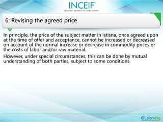 22
6: Revising the agreed price
In principle, the price of the subject matter in istisna, once agreed upon
at the time of offer and acceptance, cannot be increased or decreased
on account of the normal increase or decrease in commodity prices or
the costs of labor and/or raw material.
However, under special circumstances, this can be done by mutual
understanding of both parties, subject to some conditions.
 