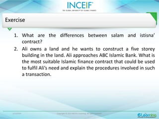 1/13/2024 Copyright © 2015 INCEIF e Learning. All rights reserved. 26
Exercise
1. What are the differences between salam and istisna’
contract?
2. Ali owns a land and he wants to construct a five storey
building in the land. Ali approaches ABC Islamic Bank. What is
the most suitable Islamic finance contract that could be used
to fulfil Ali’s need and explain the procedures involved in such
a transaction.
 