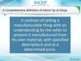 1/13/2024 Copyright © 2015 INCEIF e Learning. All rights reserved. 6
A Comprehensive definition of Istisna’ by al-Zarqa
A contract of selling a
manufacturable thing with an
understanding by the seller to
present it manufactured from
his own material, with specified
descriptions and at a
determined price.
 