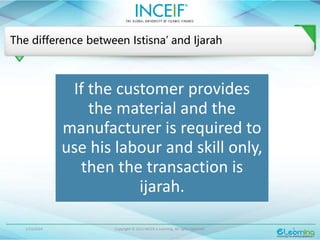 1/13/2024 Copyright © 2015 INCEIF e Learning. All rights reserved. 9
The difference between Istisna’ and Ijarah
If the customer provides
the material and the
manufacturer is required to
use his labour and skill only,
then the transaction is
ijarah.
 