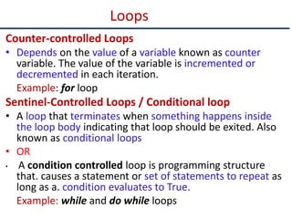 Loops
Counter-controlled Loops
• Depends on the value of a variable known as counter
variable. The value of the variable is incremented or
decremented in each iteration.
Example: for loop
Sentinel-Controlled Loops / Conditional loop
• A loop that terminates when something happens inside
the loop body indicating that loop should be exited. Also
known as conditional loops
• OR
• A condition controlled loop is programming structure
that. causes a statement or set of statements to repeat as
long as a. condition evaluates to True.
Example: while and do while loops
 