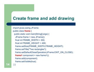 Create frame and add drawing
import javax.swing.JFrame;
public class frame {
public static void main(String[] args) {
JFrame frame = new JFrame();
final int FRAME_WIDTH = 300;
final int FRAME_HEIGHT = 400;
frame.setSize(FRAME_WIDTH,FRAME_HEIGHT);
frame.setTitle("Two rectangles");
frame.setDefaultCloseOperation(JFrame.EXIT_ON_CLOSE);
frame1 component = new frame1();
frame.add(component);
frame.setVisible(true);
} }14
 