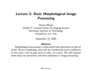 Lecture 3: Basic Morphological Image
Processing
Harvey Rhody
Chester F. Carlson Center for Imaging Science
Rochester Institute of Technology
rhody@cis.rit.edu
September 13, 2005
Abstract
Morphological processing is constructed with operations on sets of
pixels. Binary morphology uses only set membership and is indifferent
to the value, such as gray level or color, of a pixel. We will examine
some basic set operations and their usefulness in image processing.
DIP Lecture 3
 