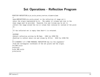 Set Operations - Reflection Program
FUNCTION REFLECTION,k,kc,ncols,nrows,row=row,column=column
;+
;khat=REFLECTION(k,kc,ncols,nrows) is the reflection of image set k
;about the origin represented by kc. The number of columns and rows in the
;base image must be provided. Keywords /row and /column may be set to
;reflect the image around the row or column that contains kc instead of the point
;kc.
;
;If the reflected set is empty then khat=-1 is returned.
;
;HISTORY
;Default reflection written by HR Sept. 1999 for SIMG-782
;Modified to reflect about row and column by JH Oct. 2000 for SIMG-782
;-
IF N PARAMS() LT 4 THEN MESSAGE,’REFLECTION has too few arguments’
;Find the rectangular coordinats of the set points and the origin.
x=k MOD ncols
y=k/ncols
xc=kc MOD ncols
yc=kc/ncols
DIP Lecture 3 12
 