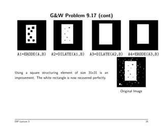 GW Problem 9.17 (cont)
A1=ERODE(A,B) A2=DILATE(A1,B) A3=DILATE(A2,B) A4=ERODE(A3,B)
Using a square structuring element of size 31x31 is an
improvement. The white rectangle is now recovered perfectly.
Original Image
DIP Lecture 3 25
 