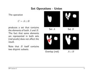 Set Operations - Union
The operation
C = A ∪ B
produces a set that contains
the elements of both A and B.
The fact that some elements
are represented in both sets
(red pixels) does not affect the
result.
Note that B itself contains
two disjoint subsets.
Set A Set B
Overlap (red) A ∪ B
DIP Lecture 3 5
 