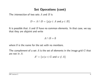 Set Operations (cont)
The intersection of two sets A and B is
D = A ∩ B = {p|p ∈ A and p ∈ B}
It is possible that A and B have no common elements. In that case, we say
that they are disjoint and write
A ∩ B = ∅
where ∅ is the name for the set with no members.
The complement of a set A is the set of elements in the image grid G that
are not in A:
Ac
= {w|w ∈ G and w /
∈ A}
DIP Lecture 3 6
 