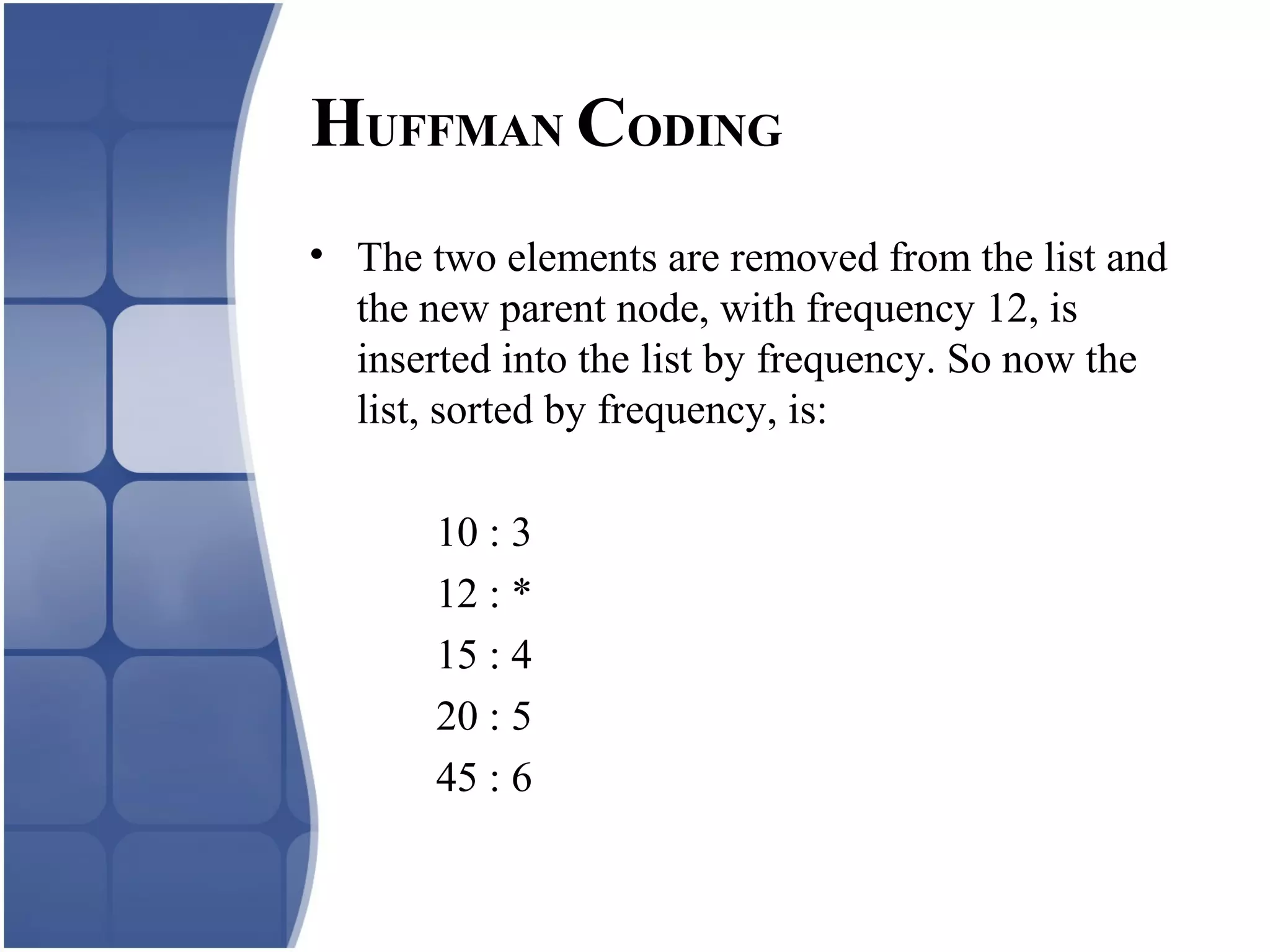 • The two elements are removed from the list and
the new parent node, with frequency 12, is
inserted into the list by frequency. So now the
list, sorted by frequency, is:
10 : 3
12 : *
15 : 4
20 : 5
45 : 6
HUFFMAN CODING
 