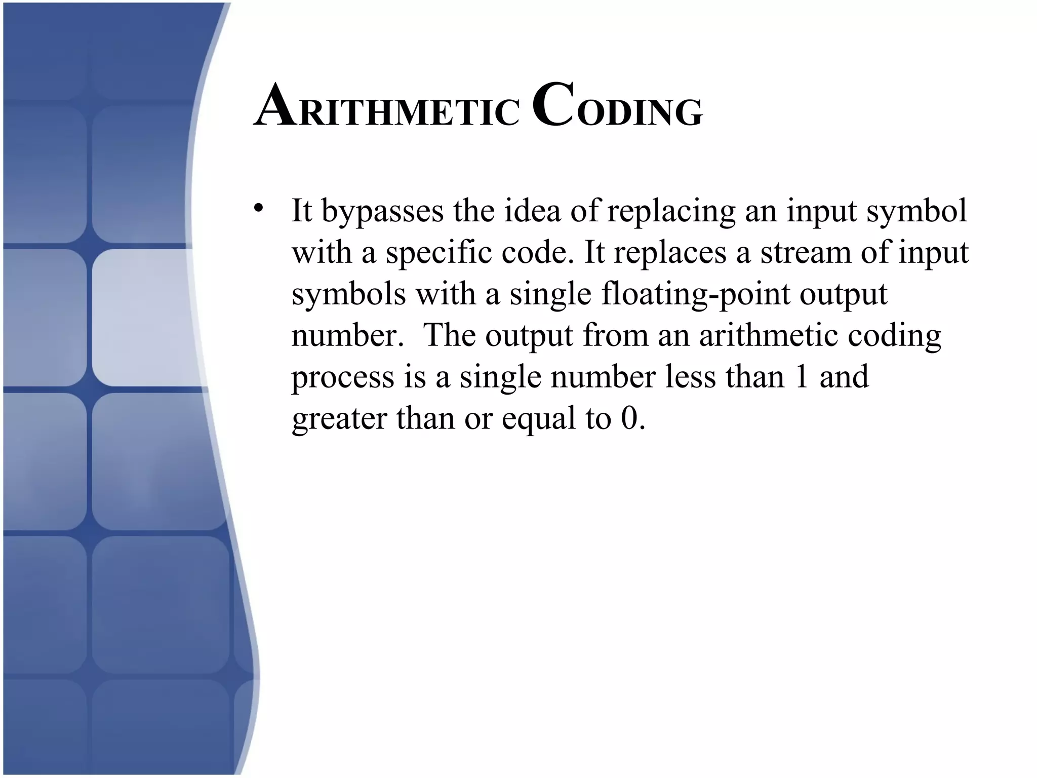 ARITHMETIC CODING
• It bypasses the idea of replacing an input symbol
with a specific code. It replaces a stream of input
symbols with a single floating-point output
number. The output from an arithmetic coding
process is a single number less than 1 and
greater than or equal to 0.
 