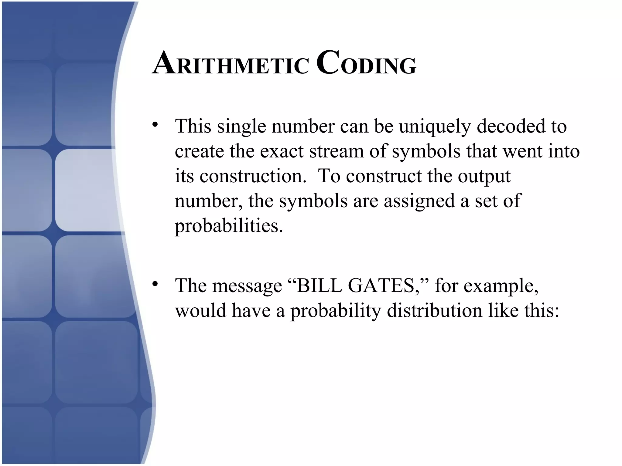 • This single number can be uniquely decoded to
create the exact stream of symbols that went into
its construction. To construct the output
number, the symbols are assigned a set of
probabilities.
• The message “BILL GATES,” for example,
would have a probability distribution like this:
ARITHMETIC CODING
 