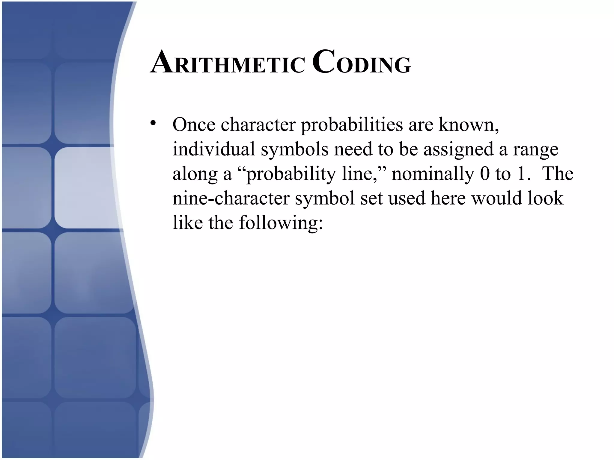 • Once character probabilities are known,
individual symbols need to be assigned a range
along a “probability line,” nominally 0 to 1. The
nine-character symbol set used here would look
like the following:
ARITHMETIC CODING
 