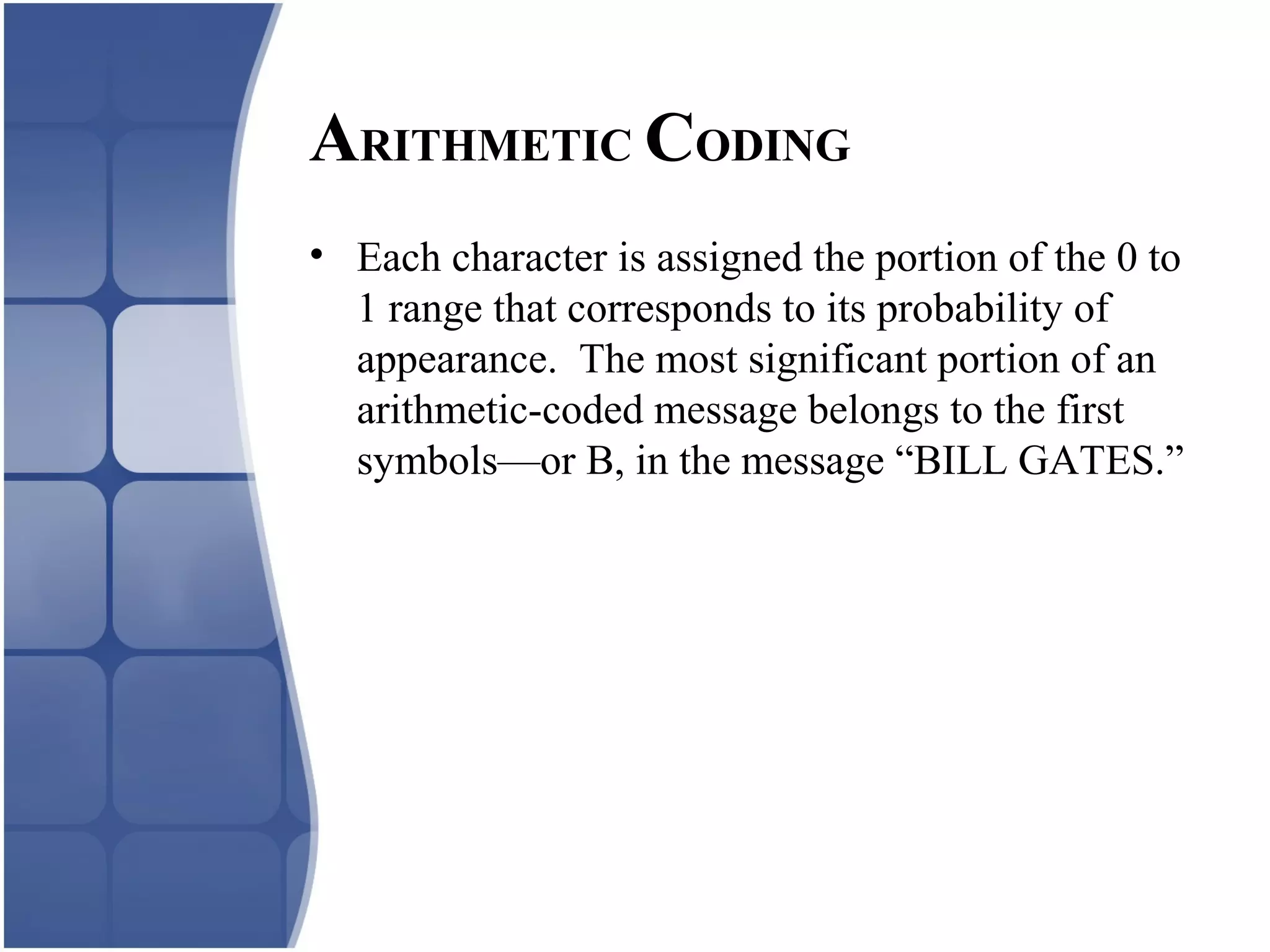 • Each character is assigned the portion of the 0 to
1 range that corresponds to its probability of
appearance. The most significant portion of an
arithmetic-coded message belongs to the first
symbols—or B, in the message “BILL GATES.”
ARITHMETIC CODING
 