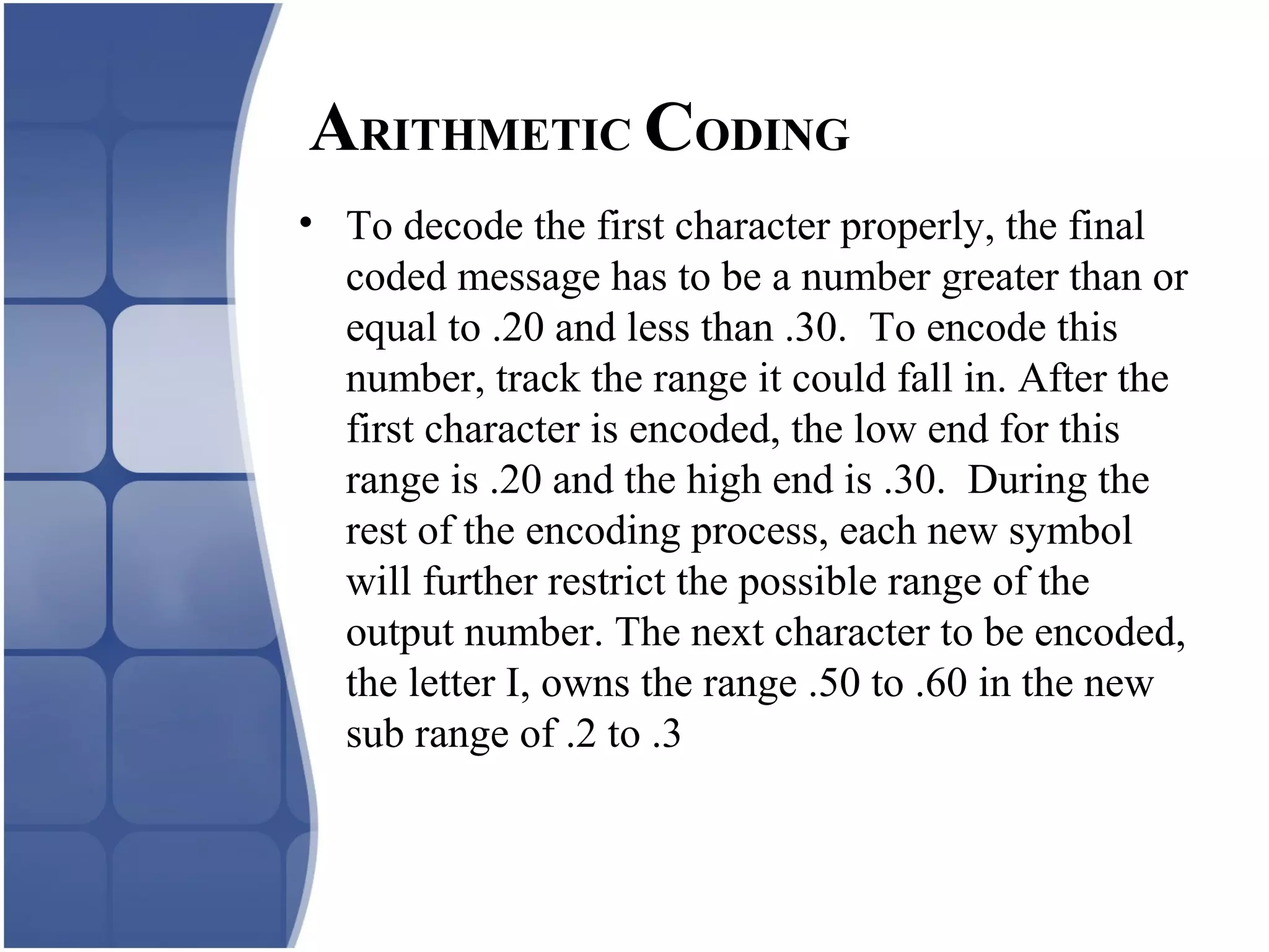 • To decode the first character properly, the final
coded message has to be a number greater than or
equal to .20 and less than .30. To encode this
number, track the range it could fall in. After the
first character is encoded, the low end for this
range is .20 and the high end is .30. During the
rest of the encoding process, each new symbol
will further restrict the possible range of the
output number. The next character to be encoded,
the letter I, owns the range .50 to .60 in the new
sub range of .2 to .3
ARITHMETIC CODING
 