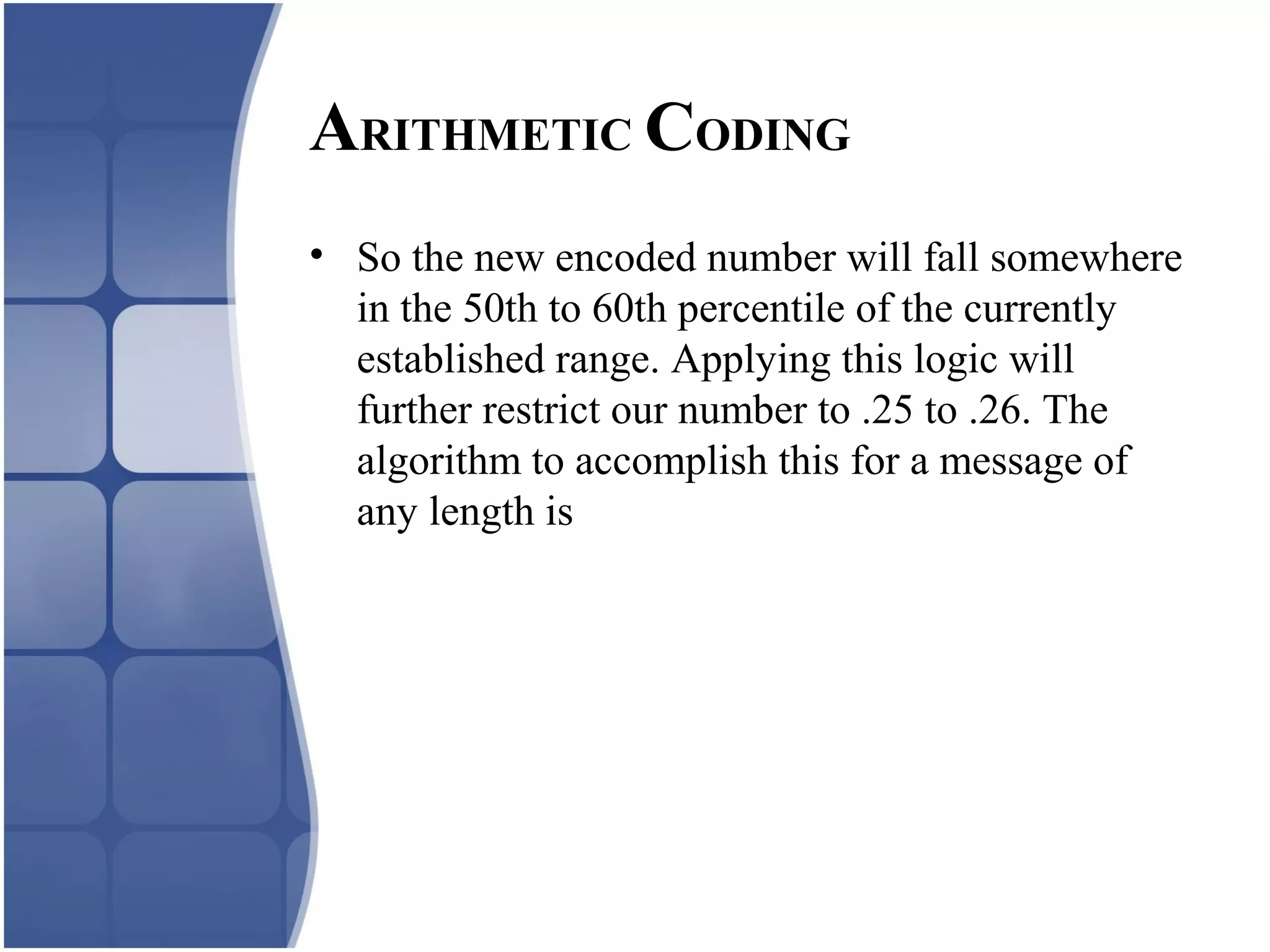 • So the new encoded number will fall somewhere
in the 50th to 60th percentile of the currently
established range. Applying this logic will
further restrict our number to .25 to .26. The
algorithm to accomplish this for a message of
any length is
ARITHMETIC CODING
 
