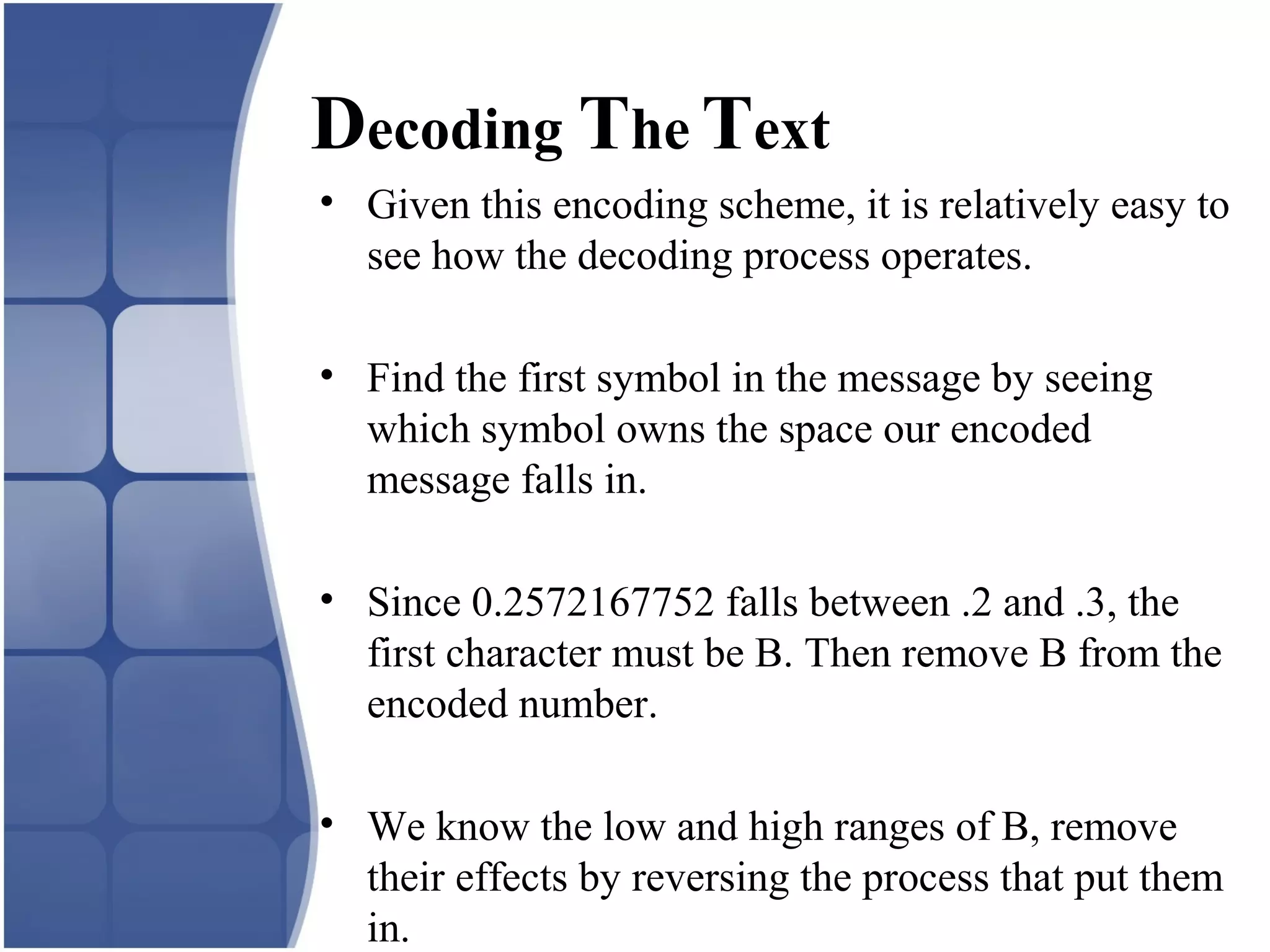 Decoding The Text
• Given this encoding scheme, it is relatively easy to
see how the decoding process operates.
• Find the first symbol in the message by seeing
which symbol owns the space our encoded
message falls in.
• Since 0.2572167752 falls between .2 and .3, the
first character must be B. Then remove B from the
encoded number.
• We know the low and high ranges of B, remove
their effects by reversing the process that put them
in.
 