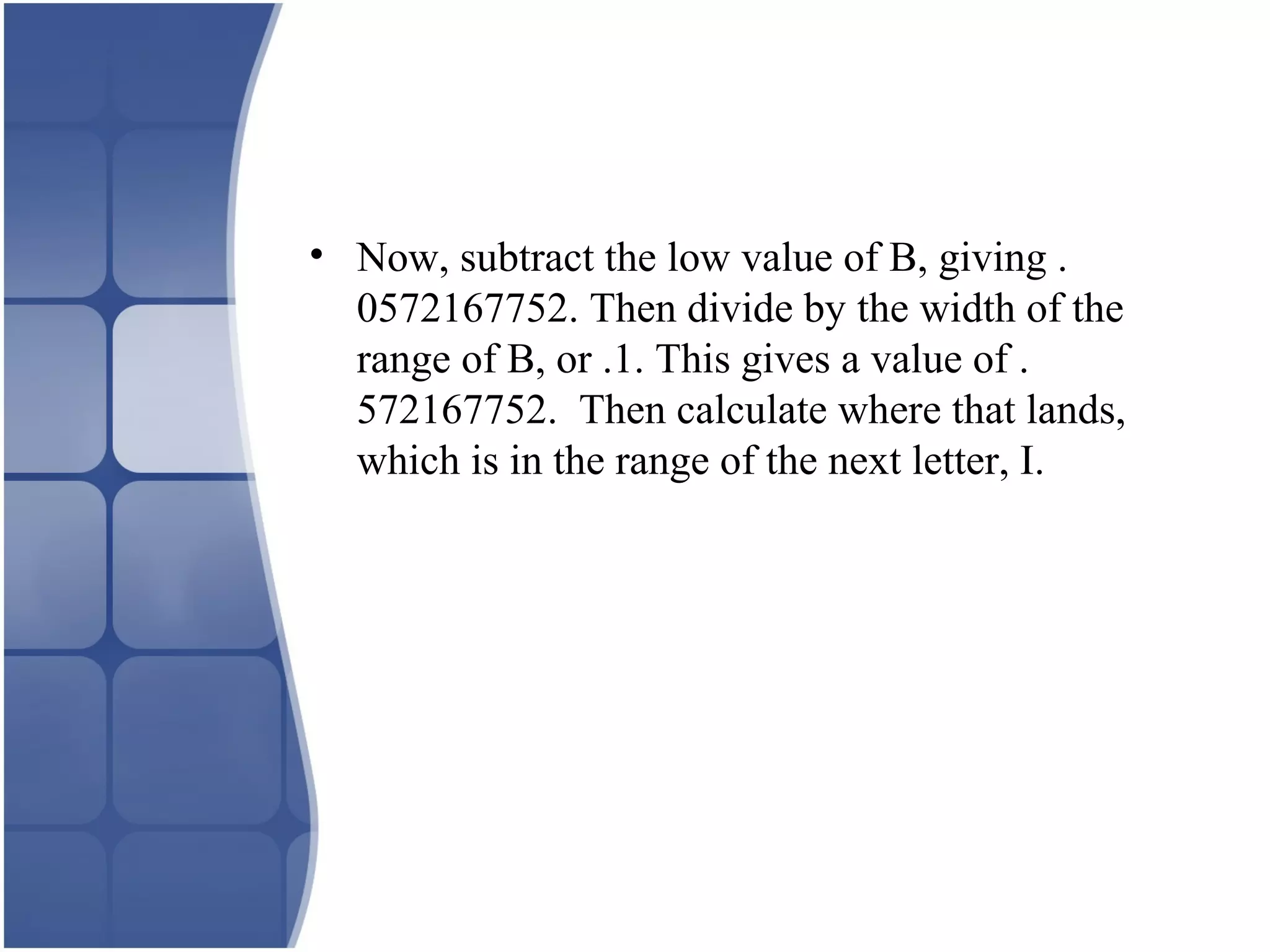 • Now, subtract the low value of B, giving .
0572167752. Then divide by the width of the
range of B, or .1. This gives a value of .
572167752. Then calculate where that lands,
which is in the range of the next letter, I.
 