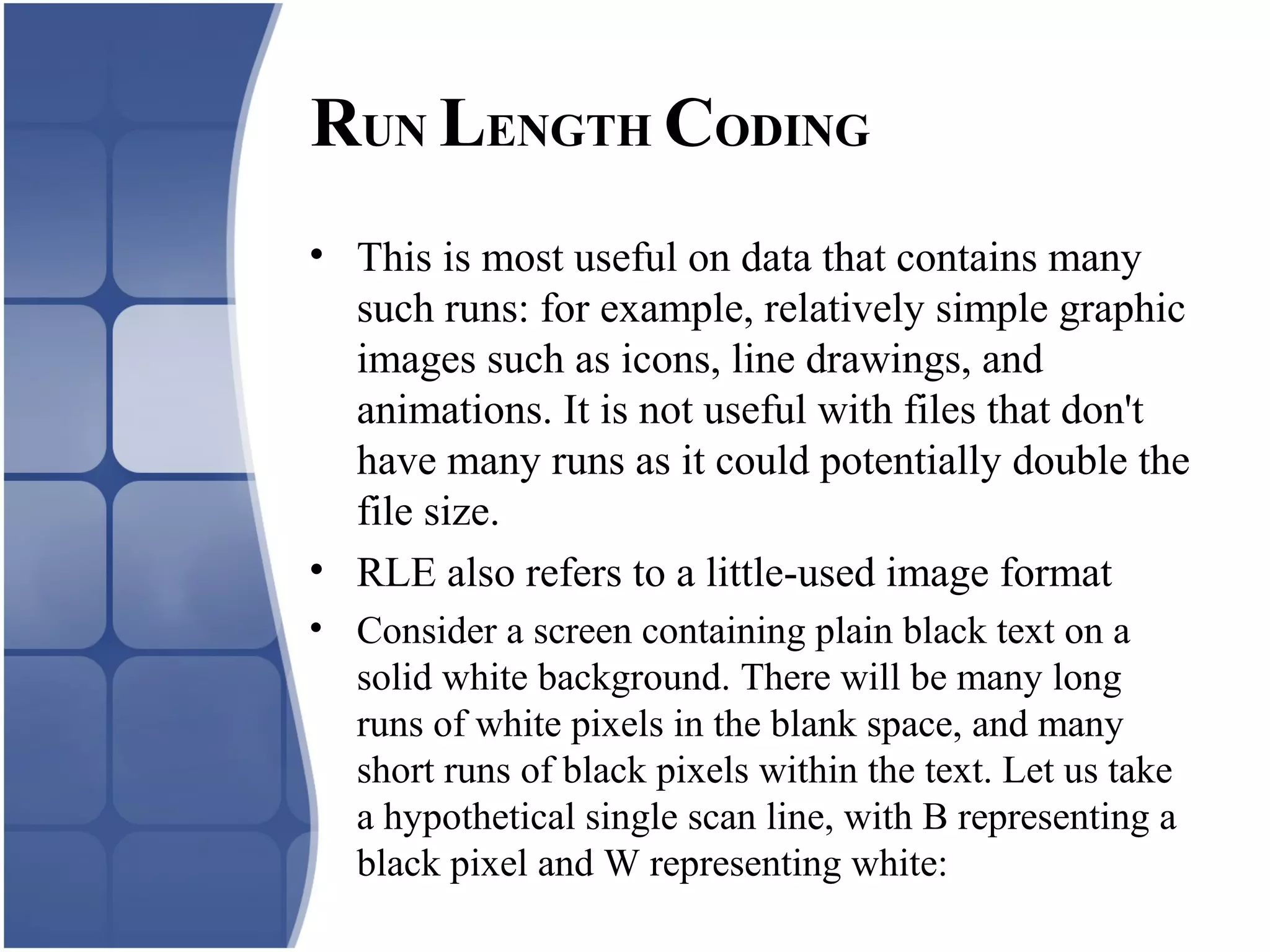 • This is most useful on data that contains many
such runs: for example, relatively simple graphic
images such as icons, line drawings, and
animations. It is not useful with files that don't
have many runs as it could potentially double the
file size.
• RLE also refers to a little-used image format
• Consider a screen containing plain black text on a
solid white background. There will be many long
runs of white pixels in the blank space, and many
short runs of black pixels within the text. Let us take
a hypothetical single scan line, with B representing a
black pixel and W representing white:
RUN LENGTH CODING
 
