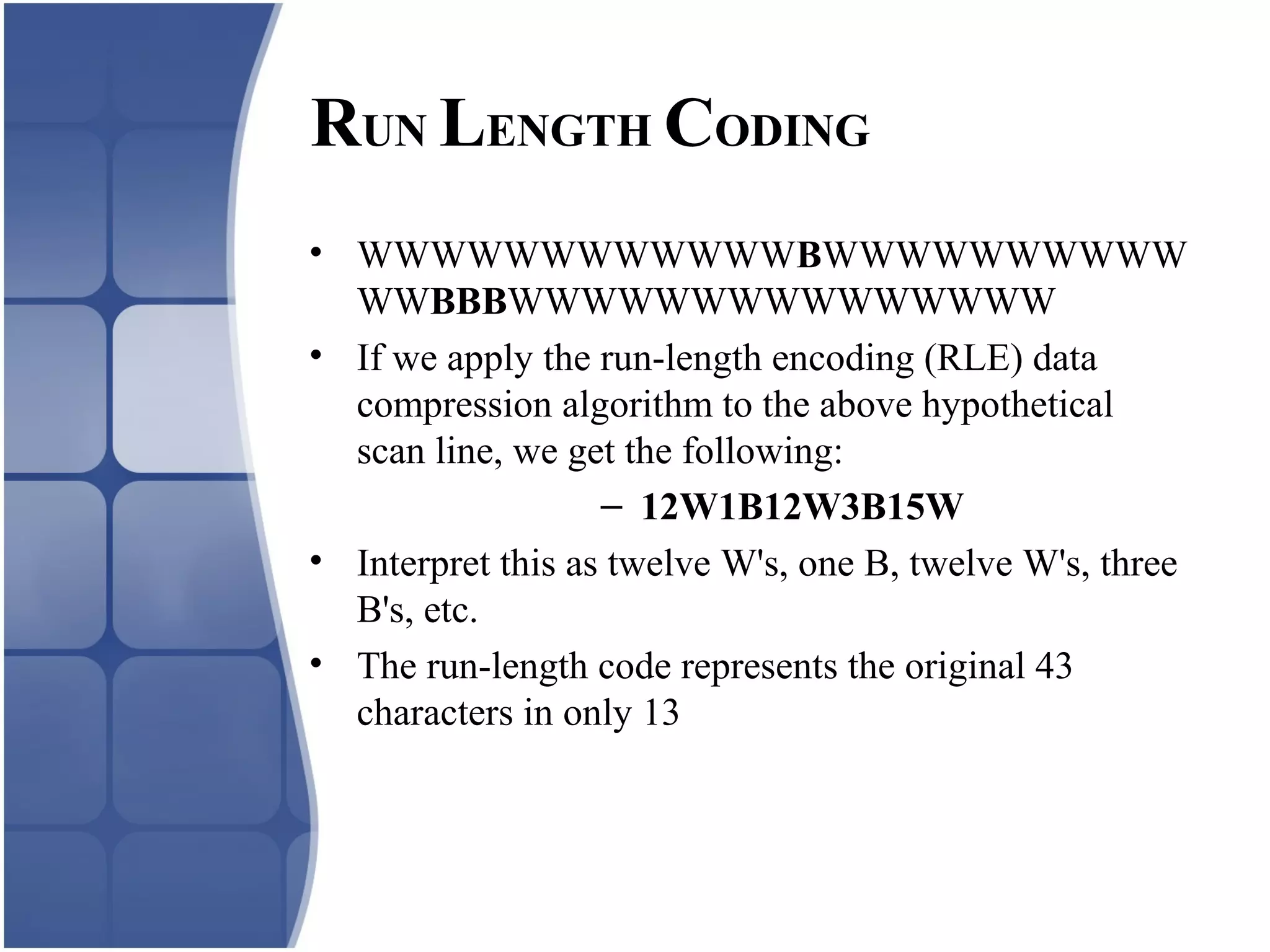 • WWWWWWWWWWWWBWWWWWWWWWW
WWBBBWWWWWWWWWWWWWWW
• If we apply the run-length encoding (RLE) data
compression algorithm to the above hypothetical
scan line, we get the following:
– 12W1B12W3B15W
• Interpret this as twelve W's, one B, twelve W's, three
B's, etc.
• The run-length code represents the original 43
characters in only 13
RUN LENGTH CODING
 
