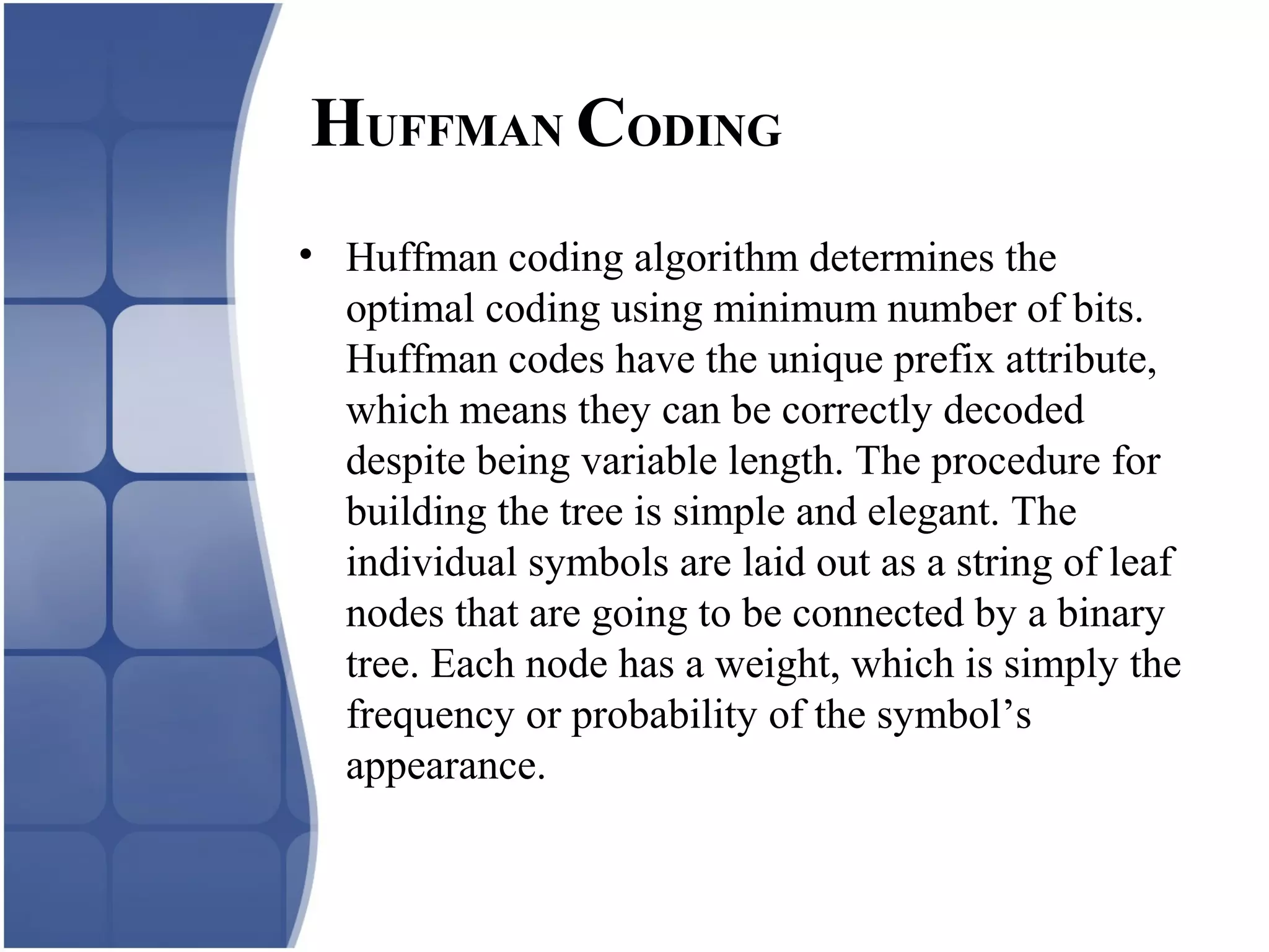 HUFFMAN CODING
• Huffman coding algorithm determines the
optimal coding using minimum number of bits.
Huffman codes have the unique prefix attribute,
which means they can be correctly decoded
despite being variable length. The procedure for
building the tree is simple and elegant. The
individual symbols are laid out as a string of leaf
nodes that are going to be connected by a binary
tree. Each node has a weight, which is simply the
frequency or probability of the symbol’s
appearance.
 