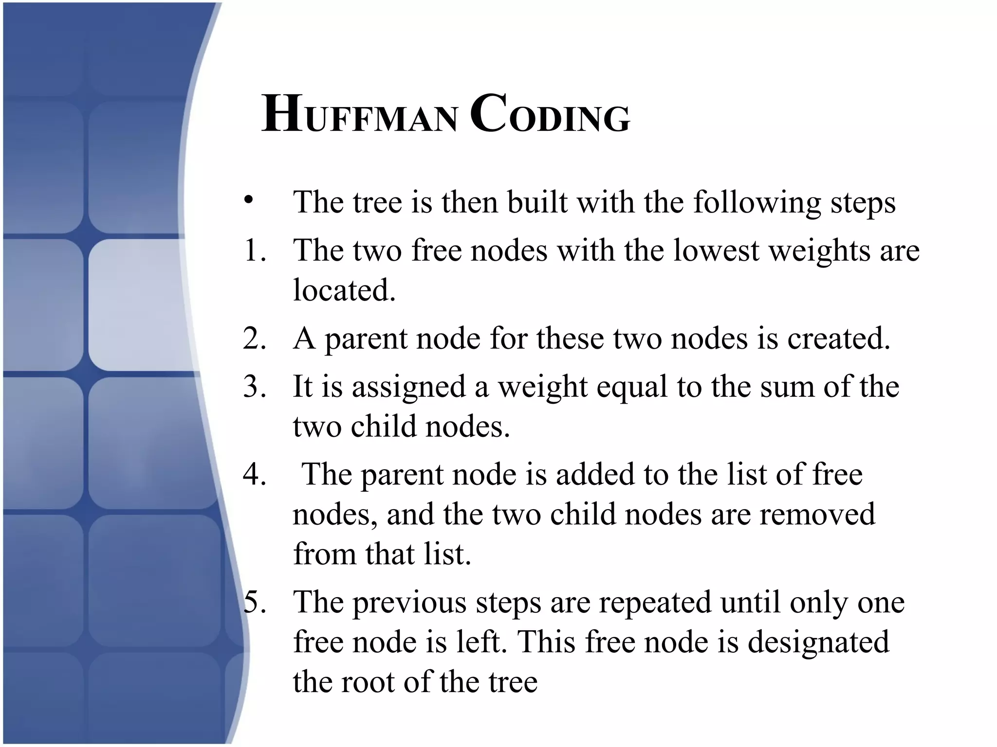 • The tree is then built with the following steps
1. The two free nodes with the lowest weights are
located.
2. A parent node for these two nodes is created.
3. It is assigned a weight equal to the sum of the
two child nodes.
4. The parent node is added to the list of free
nodes, and the two child nodes are removed
from that list.
5. The previous steps are repeated until only one
free node is left. This free node is designated
the root of the tree
HUFFMAN CODING
 