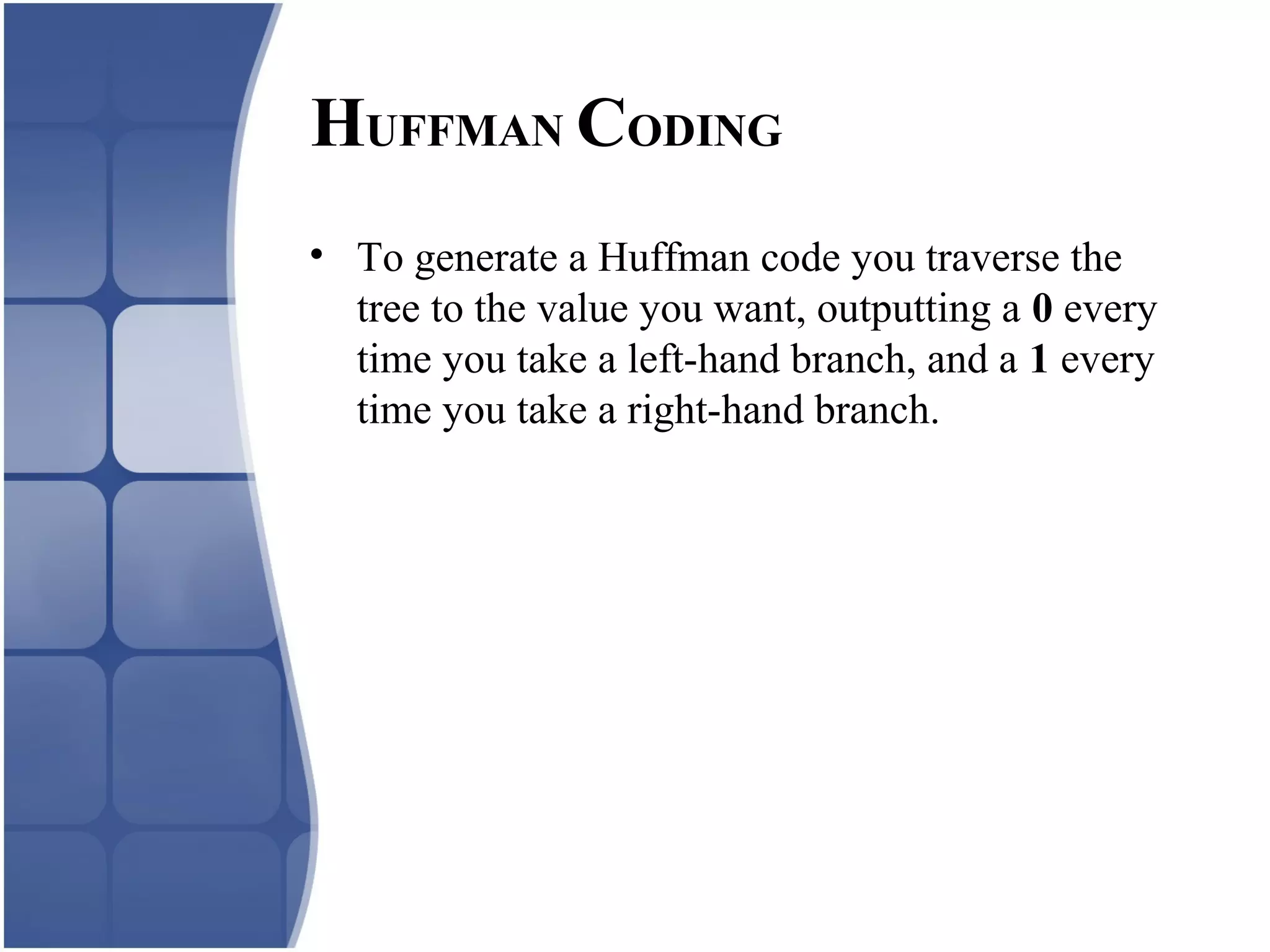 • To generate a Huffman code you traverse the
tree to the value you want, outputting a 0 every
time you take a left-hand branch, and a 1 every
time you take a right-hand branch.
HUFFMAN CODING
 