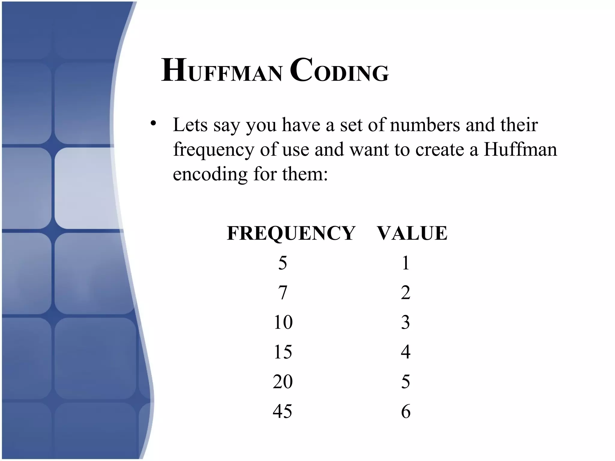 • Lets say you have a set of numbers and their
frequency of use and want to create a Huffman
encoding for them:
FREQUENCY VALUE
5 1
7 2
10 3
15 4
20 5
45 6
HUFFMAN CODING
 