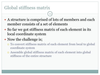 Global stiffness matrix
23
 A structure is comprised of lots of members and each
member consists of a set of elements
 So far we got stiffness matrix of each element in its
local coordinate system
 Now the challenge is;
 To convert stiffness matrix of each element from local to global
coordinate system
 Assemble global stiffness matrix of each element into global
stiffness of the entire structure
 