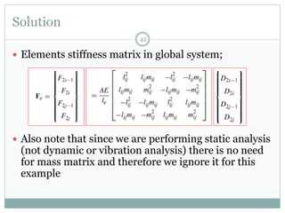 Solution
42
 Elements stiffness matrix in global system;
 Also note that since we are performing static analysis
(not dynamic or vibration analysis) there is no need
for mass matrix and therefore we ignore it for this
example
 