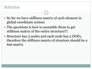 Solution
44
 So far we have stiffness matrix of each element in
global coordinate system
 The questions is how to assemble them to get
stiffness matrix of the entire structure!!!
 Structure has 3 nodes and each node has 2 DOFs,
therefore the stiffness matrix of structure should be a
6x6 matrix
 