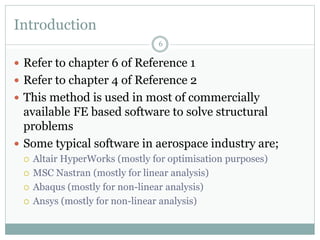 Introduction
 Refer to chapter 6 of Reference 1
 Refer to chapter 4 of Reference 2
 This method is used in most of commercially
available FE based software to solve structural
problems
 Some typical software in aerospace industry are;
 Altair HyperWorks (mostly for optimisation purposes)
 MSC Nastran (mostly for linear analysis)
 Abaqus (mostly for non-linear analysis)
 Ansys (mostly for non-linear analysis)
6
 