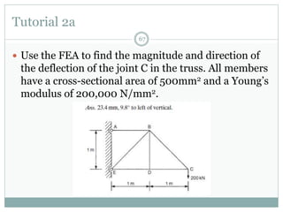Tutorial 2a
67
 Use the FEA to find the magnitude and direction of
the deflection of the joint C in the truss. All members
have a cross-sectional area of 500mm2 and a Young’s
modulus of 200,000 N/mm2.
 