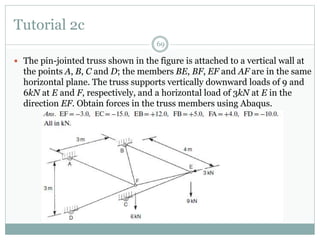 Tutorial 2c
69
 The pin-jointed truss shown in the figure is attached to a vertical wall at
the points A, B, C and D; the members BE, BF, EF and AF are in the same
horizontal plane. The truss supports vertically downward loads of 9 and
6kN at E and F, respectively, and a horizontal load of 3kN at E in the
direction EF. Obtain forces in the truss members using Abaqus.
 