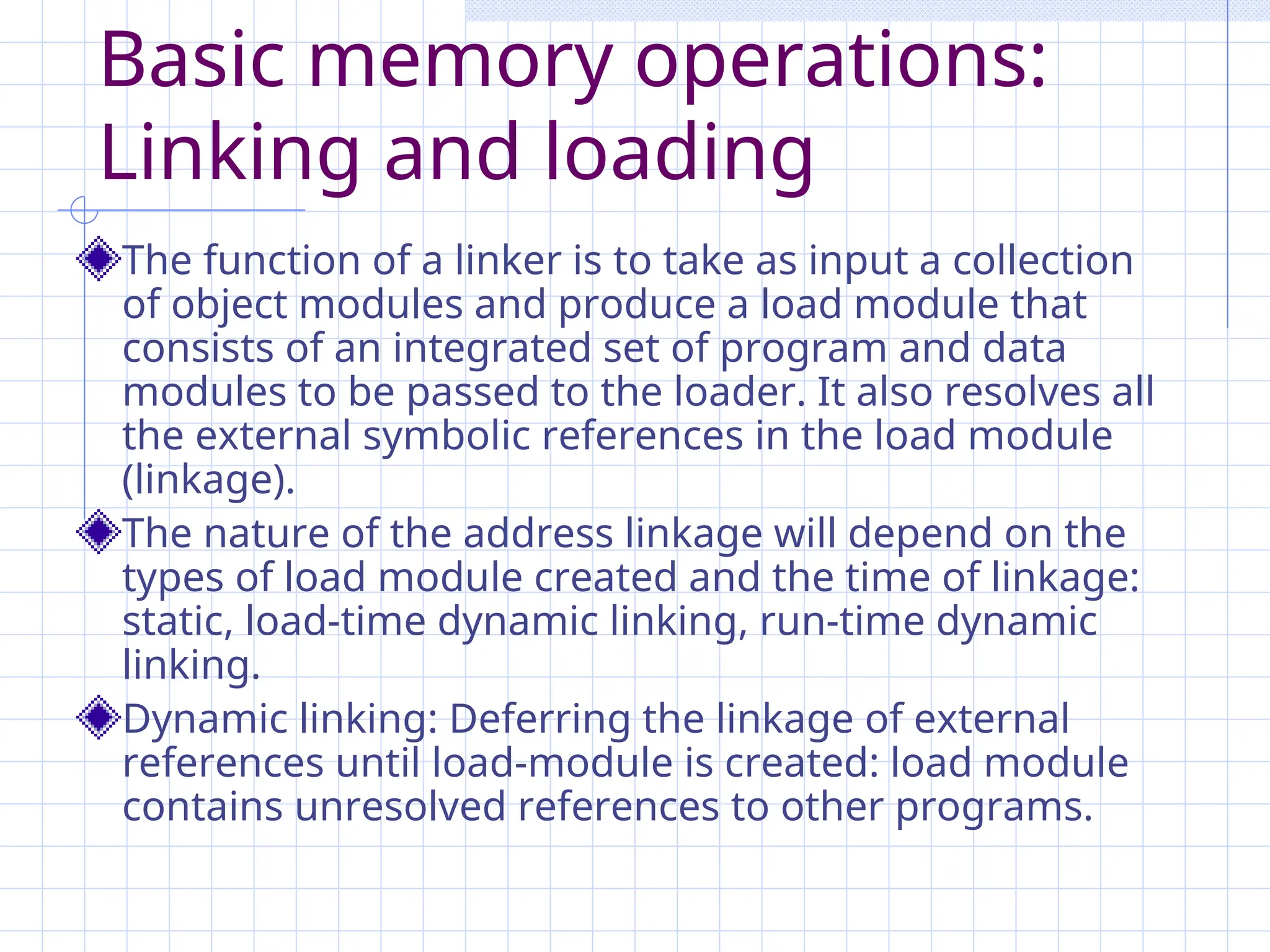 Basic memory operations:
Linking and loading
The function of a linker is to take as input a collection
of object modules and produce a load module that
consists of an integrated set of program and data
modules to be passed to the loader. It also resolves all
the external symbolic references in the load module
(linkage).
The nature of the address linkage will depend on the
types of load module created and the time of linkage:
static, load-time dynamic linking, run-time dynamic
linking.
Dynamic linking: Deferring the linkage of external
references until load-module is created: load module
contains unresolved references to other programs.
 