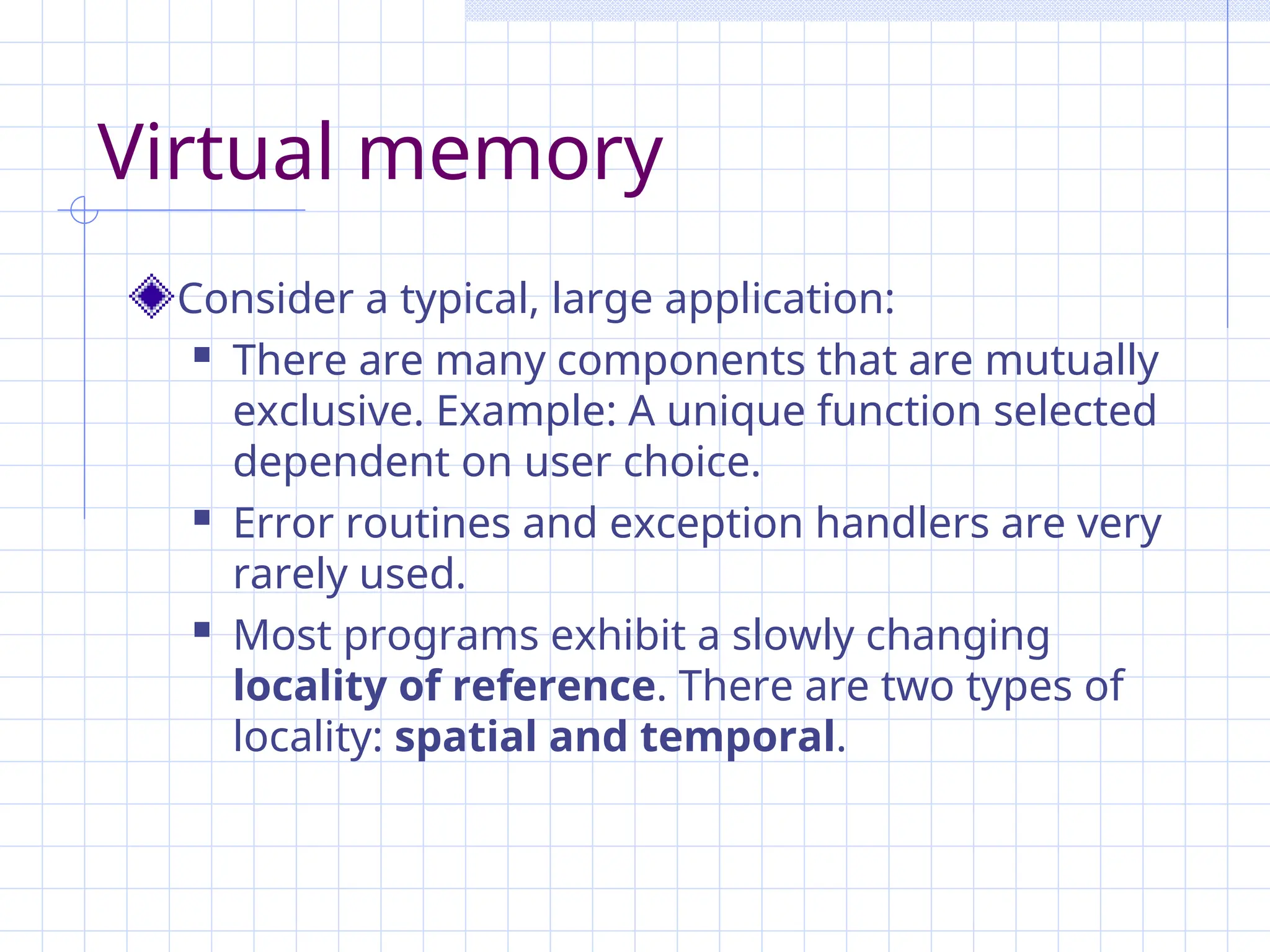 Virtual memory
Consider a typical, large application:
 There are many components that are mutually
exclusive. Example: A unique function selected
dependent on user choice.
 Error routines and exception handlers are very
rarely used.
 Most programs exhibit a slowly changing
locality of reference. There are two types of
locality: spatial and temporal.
 