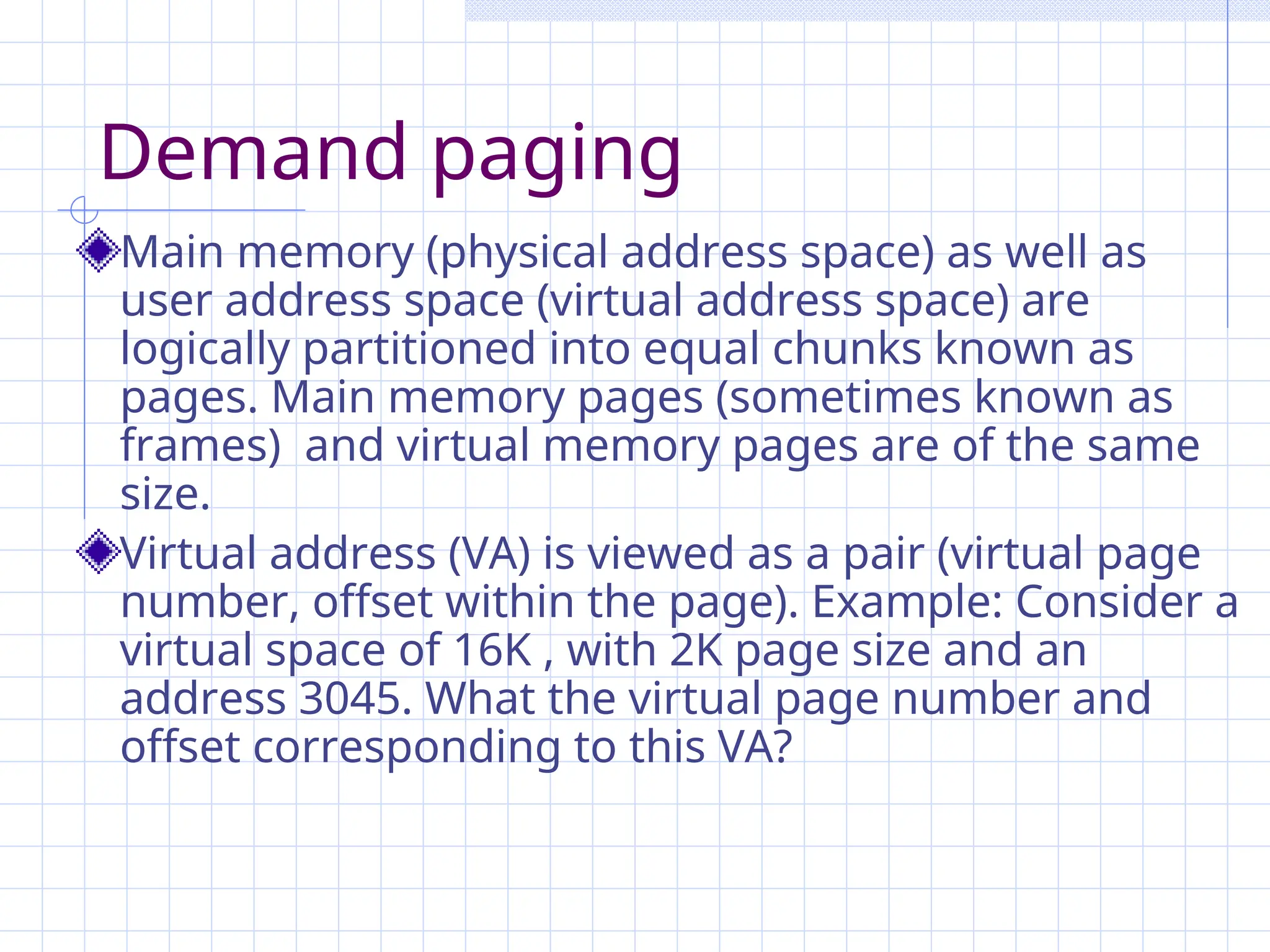 Demand paging
Main memory (physical address space) as well as
user address space (virtual address space) are
logically partitioned into equal chunks known as
pages. Main memory pages (sometimes known as
frames) and virtual memory pages are of the same
size.
Virtual address (VA) is viewed as a pair (virtual page
number, offset within the page). Example: Consider a
virtual space of 16K , with 2K page size and an
address 3045. What the virtual page number and
offset corresponding to this VA?
 