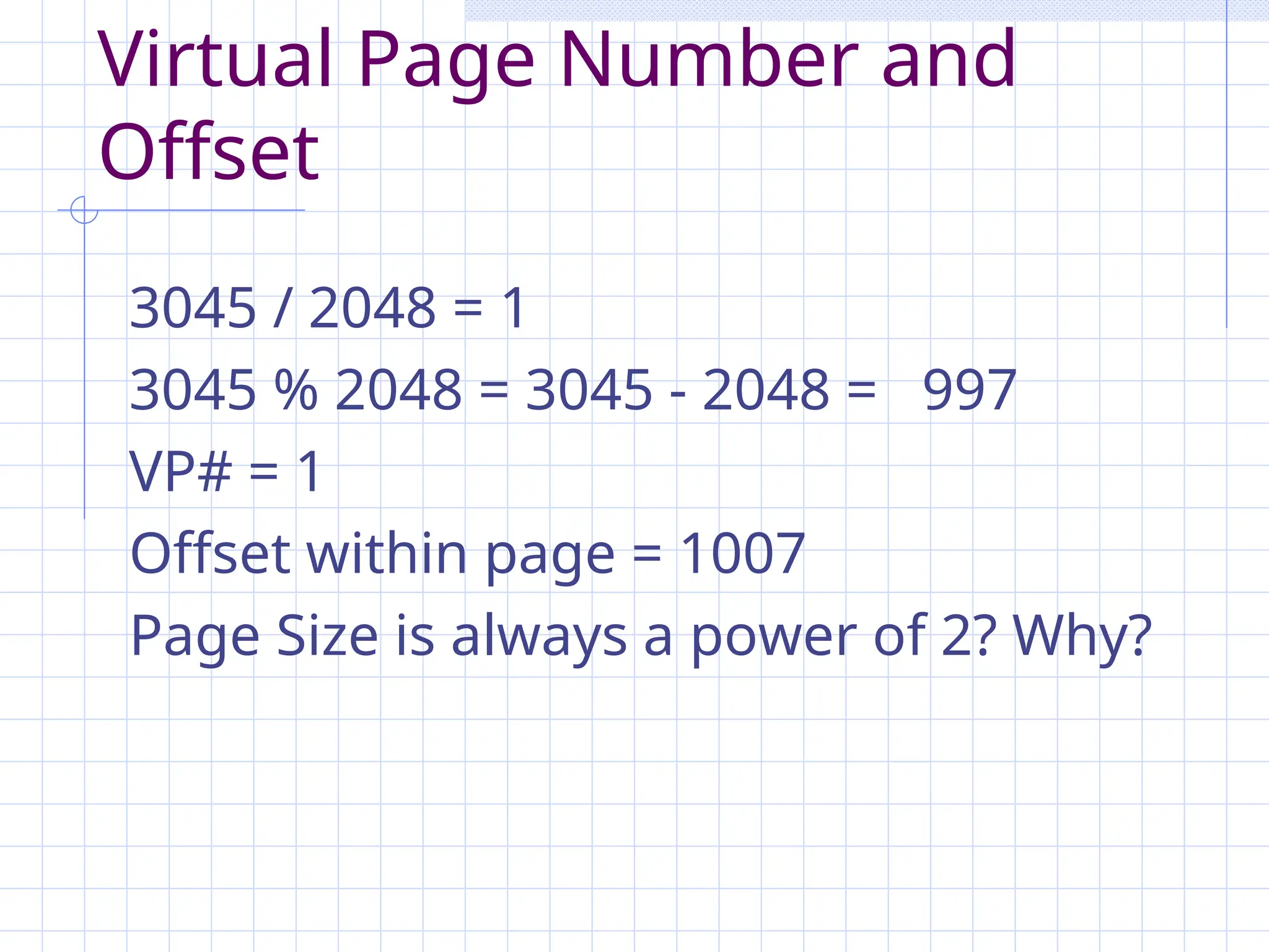 Virtual Page Number and
Offset
3045 / 2048 = 1
3045 % 2048 = 3045 - 2048 = 997
VP# = 1
Offset within page = 1007
Page Size is always a power of 2? Why?
 