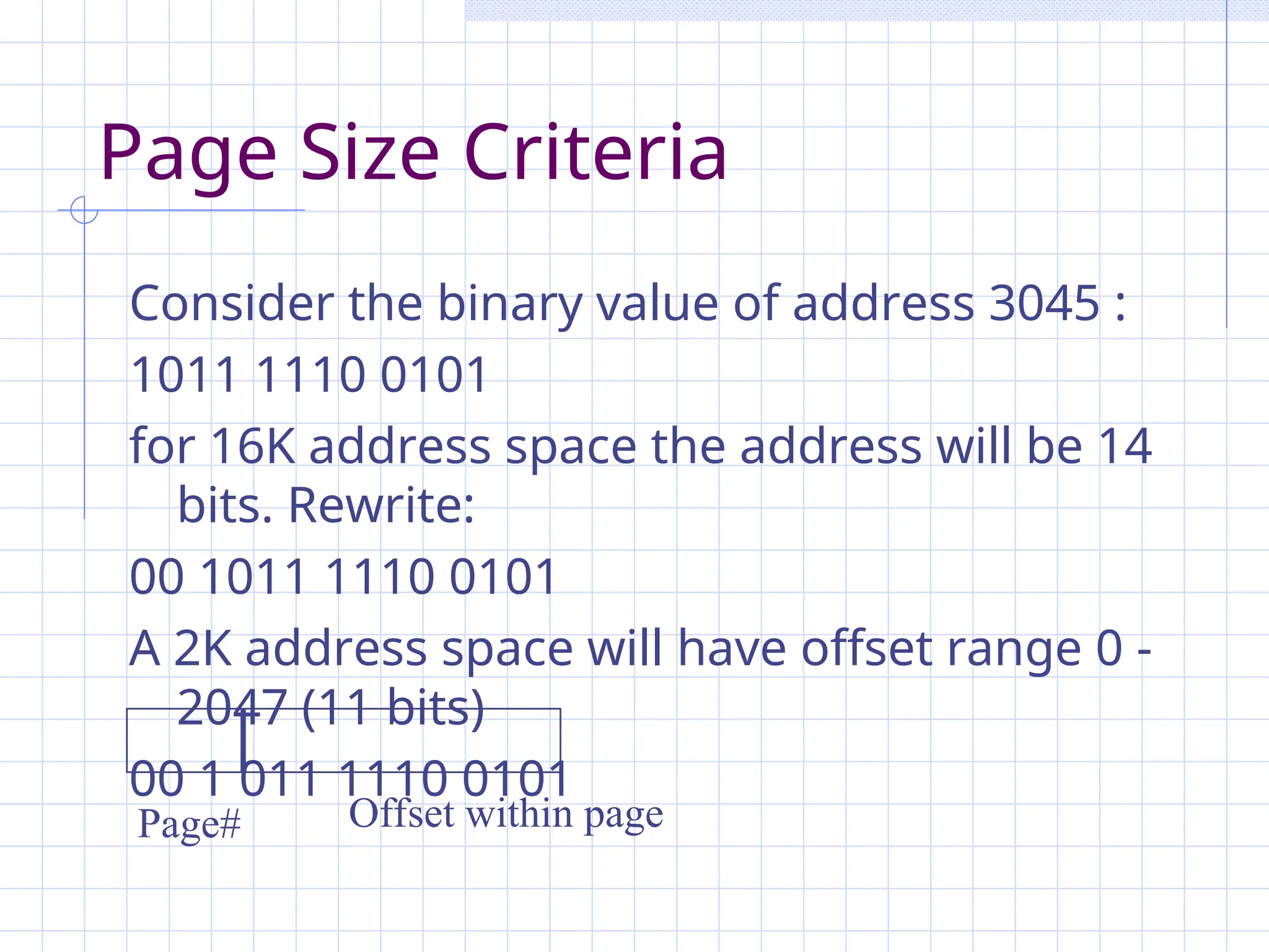 Page Size Criteria
Consider the binary value of address 3045 :
1011 1110 0101
for 16K address space the address will be 14
bits. Rewrite:
00 1011 1110 0101
A 2K address space will have offset range 0 -
2047 (11 bits)
00 1 011 1110 0101
Offset within page
Page#
 