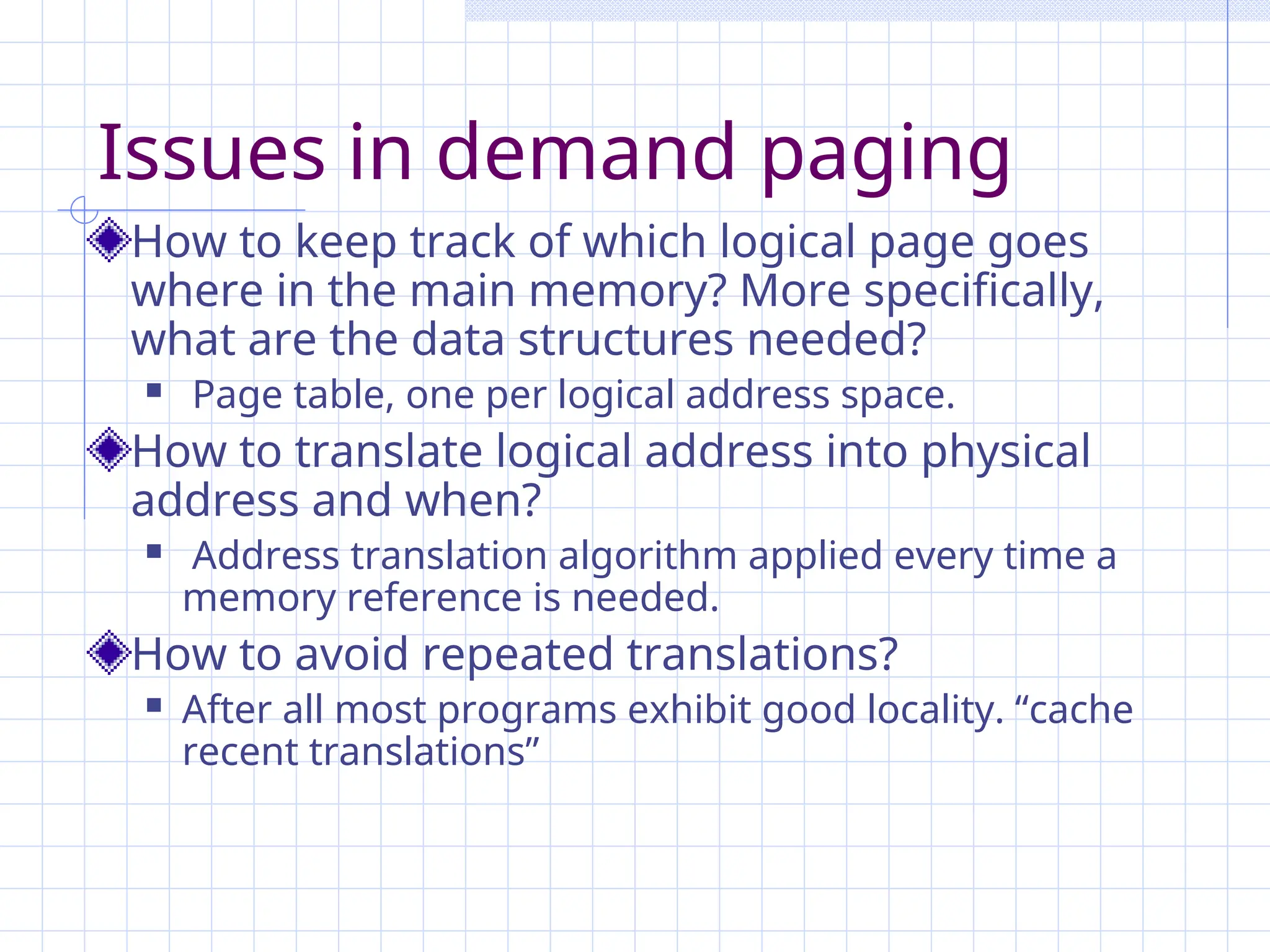 Issues in demand paging
How to keep track of which logical page goes
where in the main memory? More specifically,
what are the data structures needed?
 Page table, one per logical address space.
How to translate logical address into physical
address and when?
 Address translation algorithm applied every time a
memory reference is needed.
How to avoid repeated translations?
 After all most programs exhibit good locality. “cache
recent translations”
 