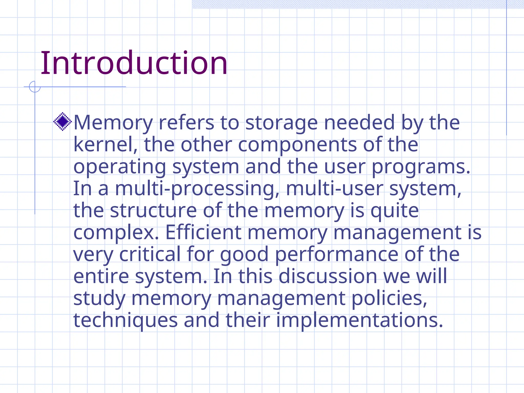 Introduction
Memory refers to storage needed by the
kernel, the other components of the
operating system and the user programs.
In a multi-processing, multi-user system,
the structure of the memory is quite
complex. Efficient memory management is
very critical for good performance of the
entire system. In this discussion we will
study memory management policies,
techniques and their implementations.
 