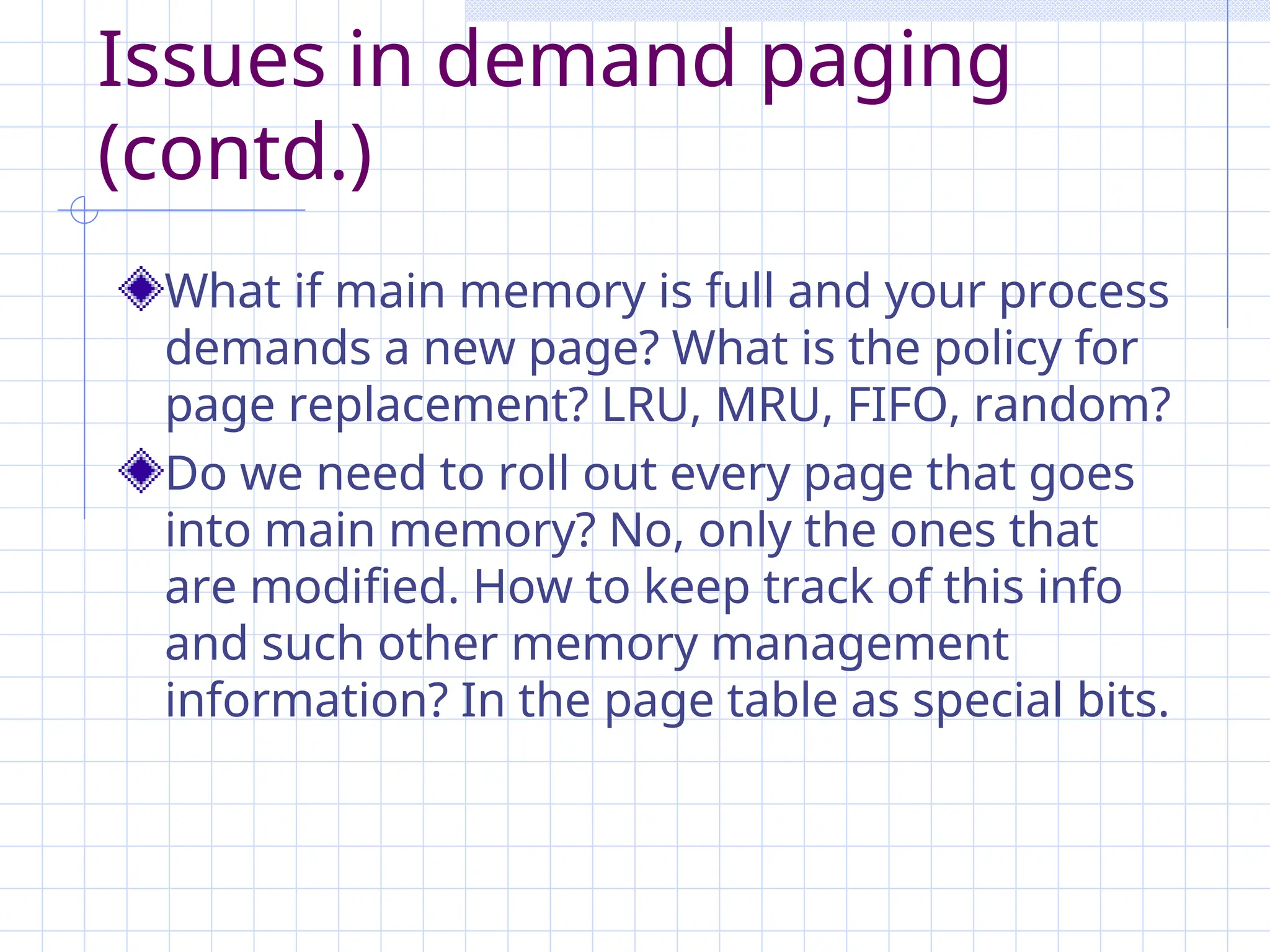Issues in demand paging
(contd.)
What if main memory is full and your process
demands a new page? What is the policy for
page replacement? LRU, MRU, FIFO, random?
Do we need to roll out every page that goes
into main memory? No, only the ones that
are modified. How to keep track of this info
and such other memory management
information? In the page table as special bits.
 