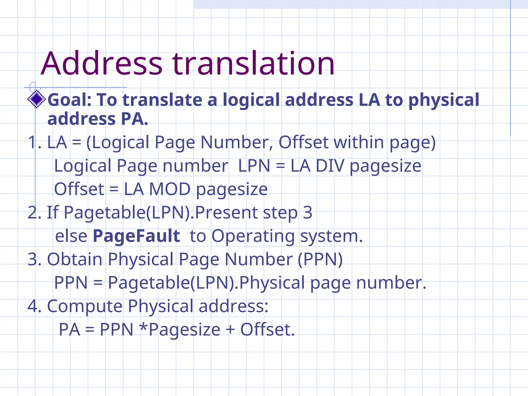 Address translation
Goal: To translate a logical address LA to physical
address PA.
1. LA = (Logical Page Number, Offset within page)
Logical Page number LPN = LA DIV pagesize
Offset = LA MOD pagesize
2. If Pagetable(LPN).Present step 3
else PageFault to Operating system.
3. Obtain Physical Page Number (PPN)
PPN = Pagetable(LPN).Physical page number.
4. Compute Physical address:
PA = PPN *Pagesize + Offset.
 